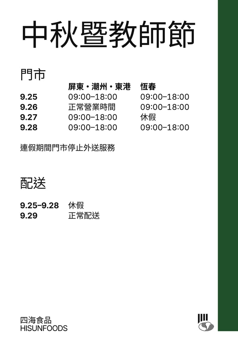 中秋暨教師節公告，門市營業時間：9月25日屏東、潮州、東港 09:00–18:00，恆春 09:00–18:00；9月26日屏東、潮州、東港正常營業時間，恆春 09:00–18:00；9月27日屏東、潮州、東港 09:00–18:00，恆春休假；9月28日屏東、潮州、東港 09:00–18:00，恆春 09:00–18:00。連假期間門市停止外送服務。配送 9月25日至9月28日休假，9月29日正常配送。
